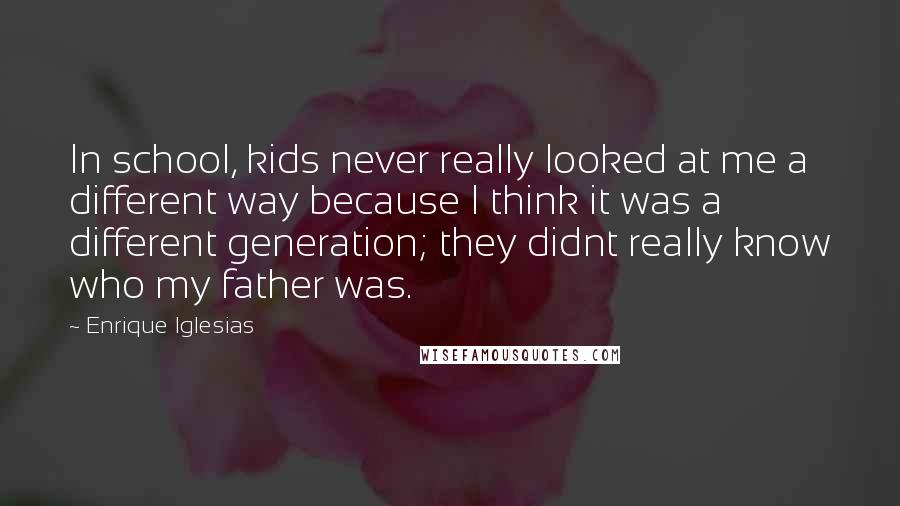Enrique Iglesias quotes: In school, kids never really looked at me a different way because I think it was a different generation; they didnt really know who my father was. Enrique Iglesias quotes: In school, kids never really looked at me a different way because I think it was a different generation; they didnt really know who my father was.
