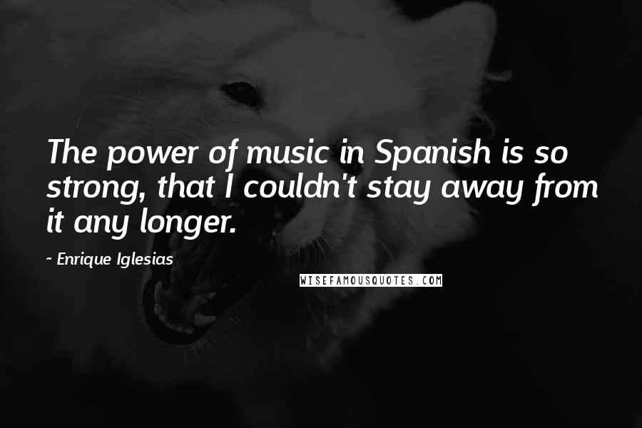 Enrique Iglesias quotes: The power of music in Spanish is so strong, that I couldn't stay away from it any longer.