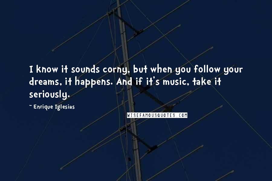Enrique Iglesias quotes: I know it sounds corny, but when you follow your dreams, it happens. And if it's music, take it seriously.