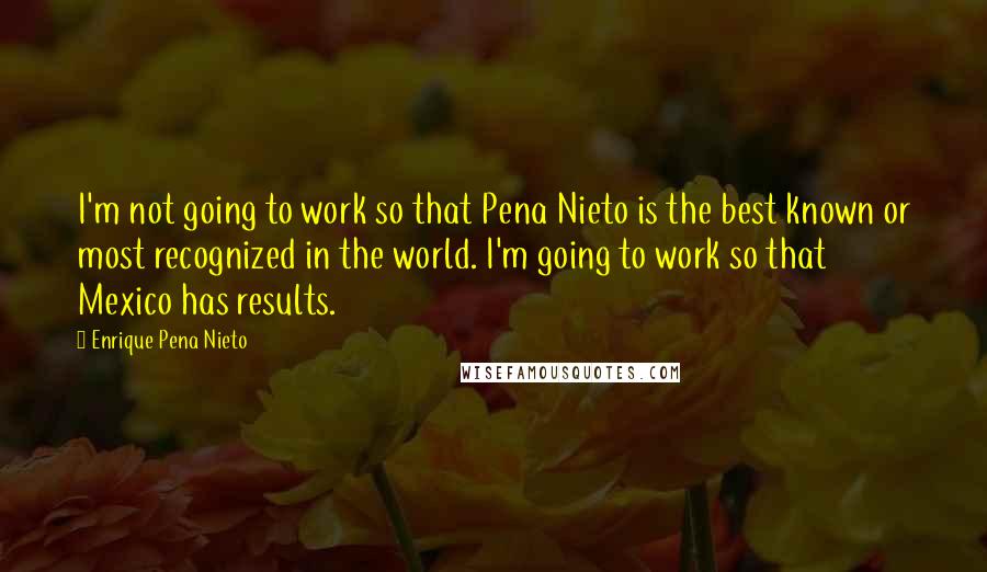 Enrique Pena Nieto quotes: I'm not going to work so that Pena Nieto is the best known or most recognized in the world. I'm going to work so that Mexico has results.