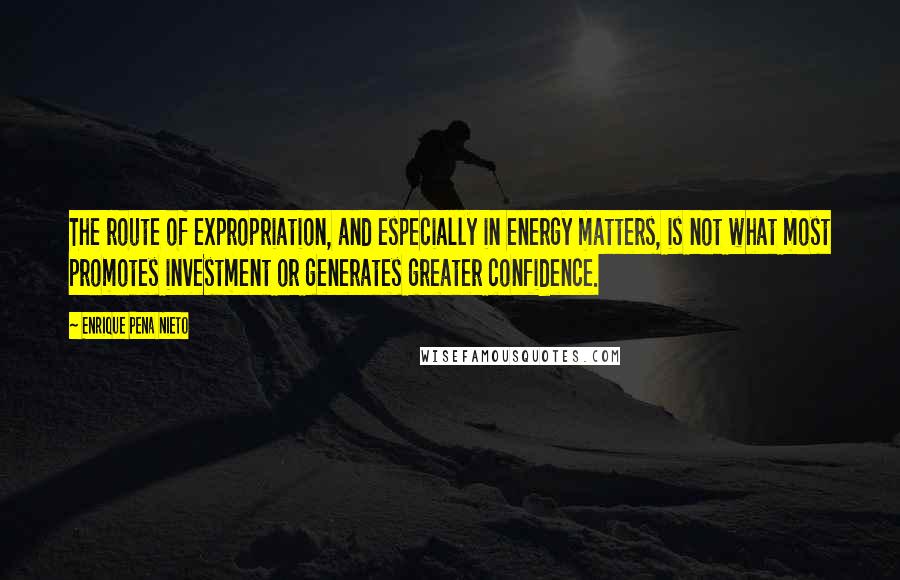 Enrique Pena Nieto quotes: The route of expropriation, and especially in energy matters, is not what most promotes investment or generates greater confidence. Enrique Pena Nieto quotes: The route of expropriation, and especially in energy matters, is not what most promotes investment or generates greater confidence.