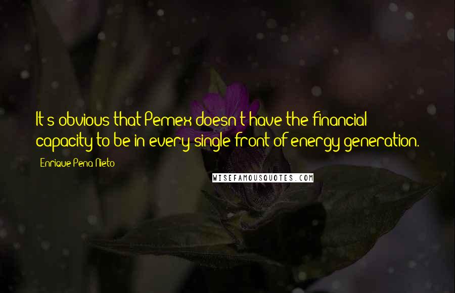 Enrique Pena Nieto quotes: It's obvious that Pemex doesn't have the financial capacity to be in every single front of energy generation. Enrique Pena Nieto quotes: It's obvious that Pemex doesn't have the financial capacity to be in every single front of energy generation.