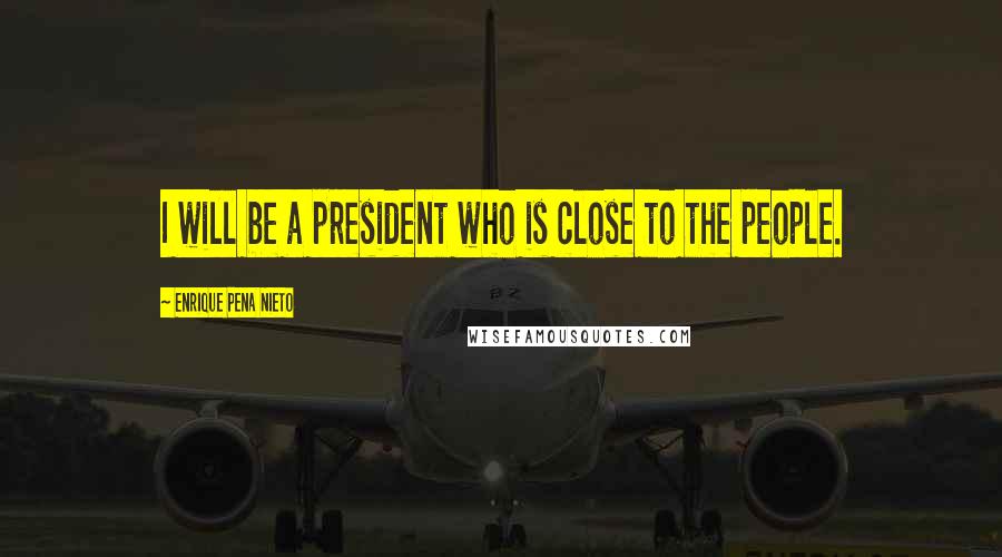 Enrique Pena Nieto quotes: I will be a president who is close to the people.