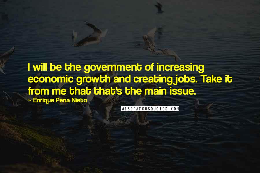 Enrique Pena Nieto quotes: I will be the government of increasing economic growth and creating jobs. Take it from me that that's the main issue. Enrique Pena Nieto quotes: I will be the government of increasing economic growth and creating jobs. Take it from me that that's the main issue.
