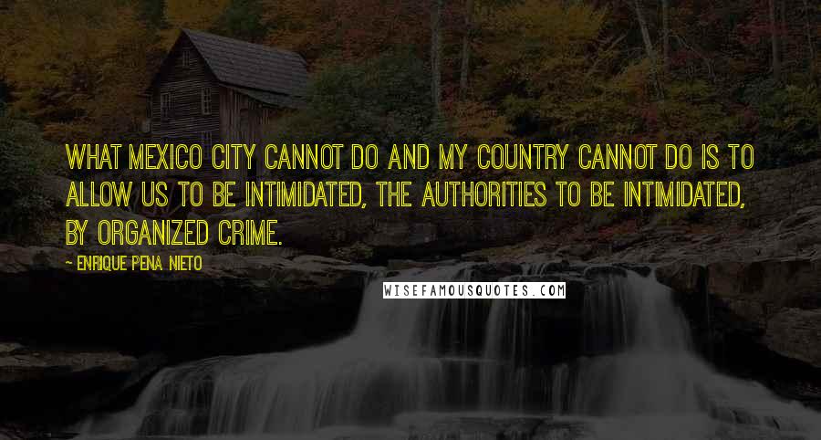 Enrique Pena Nieto quotes: What Mexico City cannot do and my country cannot do is to allow us to be intimidated, the authorities to be intimidated, by organized crime. Enrique Pena Nieto quotes: What Mexico City cannot do and my country cannot do is to allow us to be intimidated, the authorities to be intimidated, by organized crime.