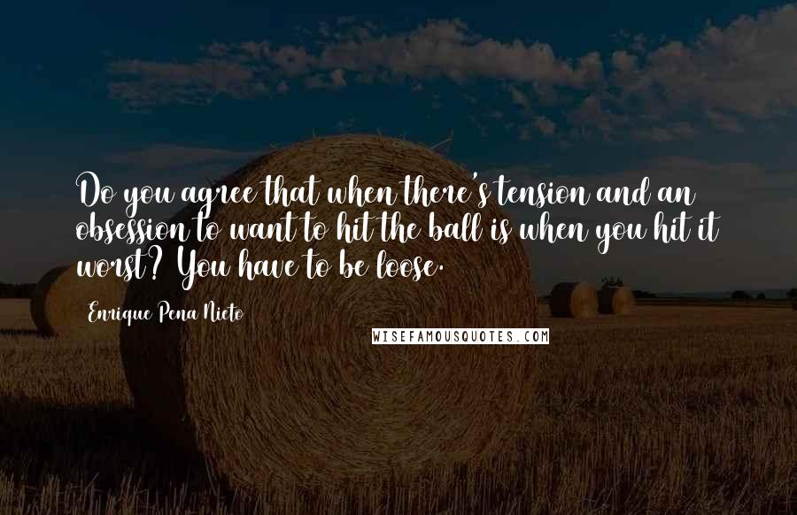 Enrique Pena Nieto quotes: Do you agree that when there's tension and an obsession to want to hit the ball is when you hit it worst? You have to be loose.