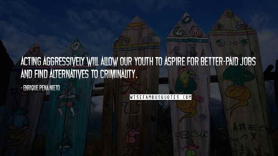 Enrique Pena Nieto quotes: Acting aggressively will allow our youth to aspire for better-paid jobs and find alternatives to criminality.