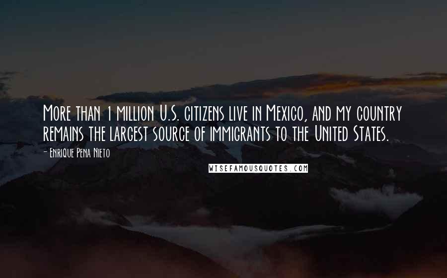 Enrique Pena Nieto quotes: More than 1 million U.S. citizens live in Mexico, and my country remains the largest source of immigrants to the United States. Enrique Pena Nieto quotes: More than 1 million U.S. citizens live in Mexico, and my country remains the largest source of immigrants to the United States.