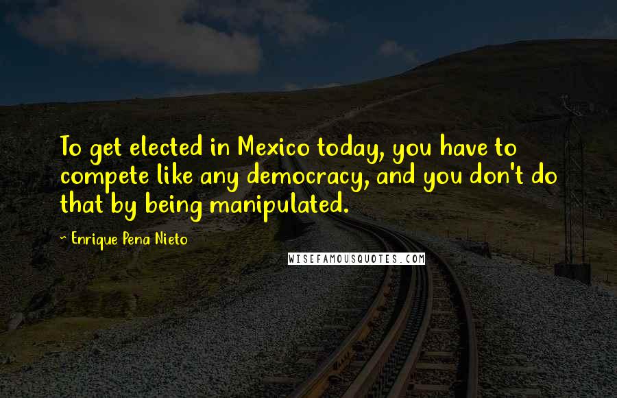 Enrique Pena Nieto quotes: To get elected in Mexico today, you have to compete like any democracy, and you don't do that by being manipulated.