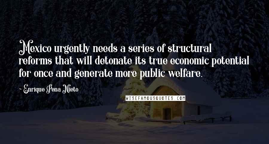 Enrique Pena Nieto quotes: Mexico urgently needs a series of structural reforms that will detonate its true economic potential for once and generate more public welfare. Enrique Pena Nieto quotes: Mexico urgently needs a series of structural reforms that will detonate its true economic potential for once and generate more public welfare.