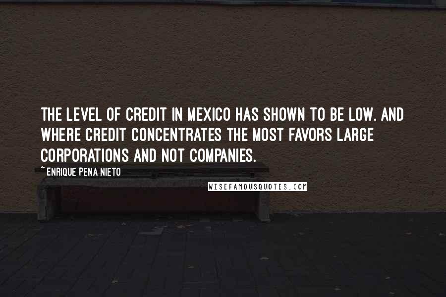 Enrique Pena Nieto quotes: The level of credit in Mexico has shown to be low. And where credit concentrates the most favors large corporations and not companies. Enrique Pena Nieto quotes: The level of credit in Mexico has shown to be low. And where credit concentrates the most favors large corporations and not companies.