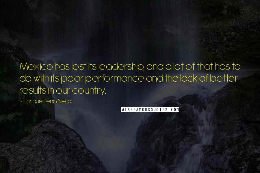 Enrique Pena Nieto quotes: Mexico has lost its leadership, and a lot of that has to do with its poor performance and the lack of better results in our country. Enrique Pena Nieto quotes: Mexico has lost its leadership, and a lot of that has to do with its poor performance and the lack of better results in our country.