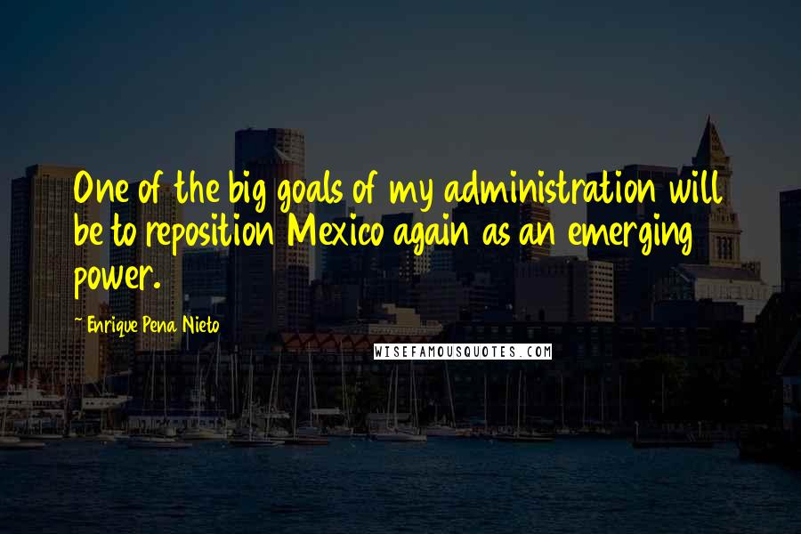 Enrique Pena Nieto quotes: One of the big goals of my administration will be to reposition Mexico again as an emerging power.