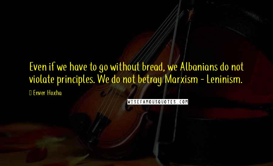 Enver Hoxha quotes: Even if we have to go without bread, we Albanians do not violate principles. We do not betray Marxism - Leninism.