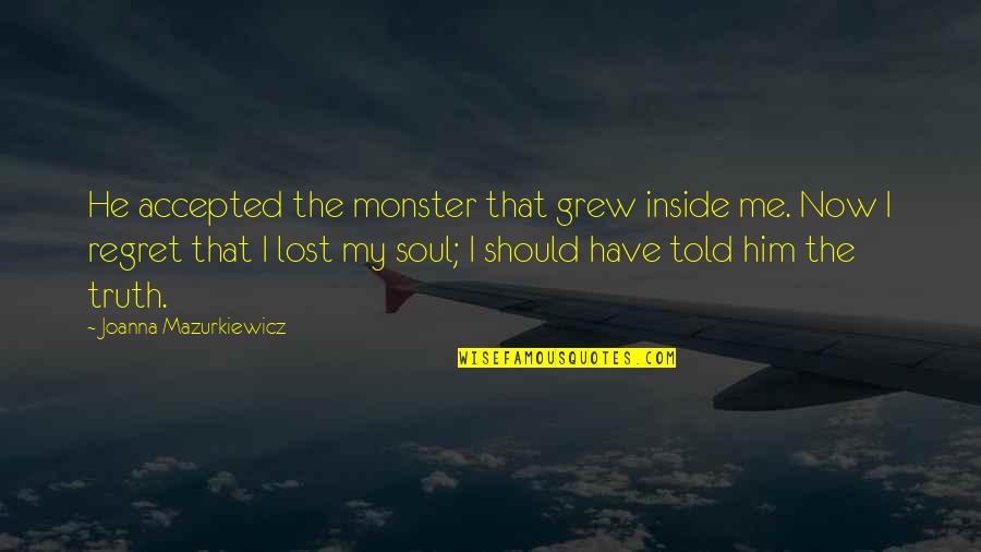Envisions Of Life Quotes By Joanna Mazurkiewicz: He accepted the monster that grew inside me. Envisions Of Life Quotes By Joanna Mazurkiewicz: He accepted the monster that grew inside me.