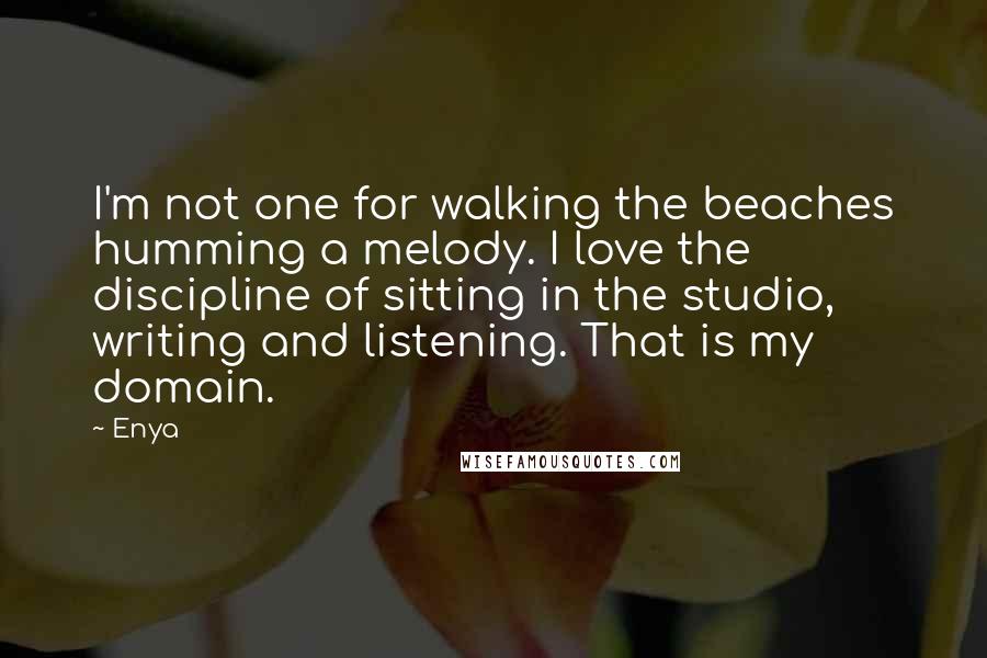Enya quotes: I'm not one for walking the beaches humming a melody. I love the discipline of sitting in the studio, writing and listening. That is my domain. Enya quotes: I'm not one for walking the beaches humming a melody. I love the discipline of sitting in the studio, writing and listening. That is my domain.