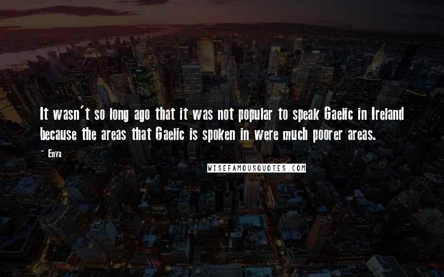 Enya quotes: It wasn't so long ago that it was not popular to speak Gaelic in Ireland because the areas that Gaelic is spoken in were much poorer areas. Enya quotes: It wasn't so long ago that it was not popular to speak Gaelic in Ireland because the areas that Gaelic is spoken in were much poorer areas.