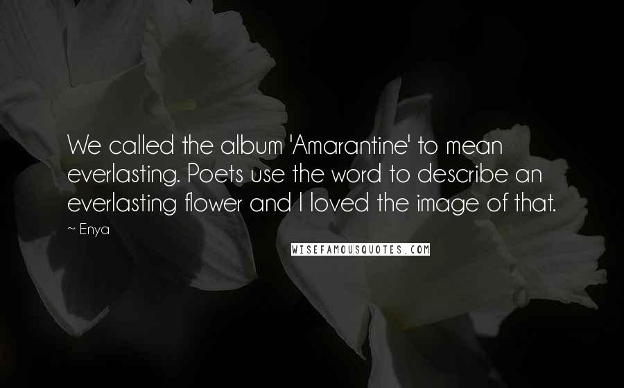 Enya quotes: We called the album 'Amarantine' to mean everlasting. Poets use the word to describe an everlasting flower and I loved the image of that. Enya quotes: We called the album 'Amarantine' to mean everlasting. Poets use the word to describe an everlasting flower and I loved the image of that.