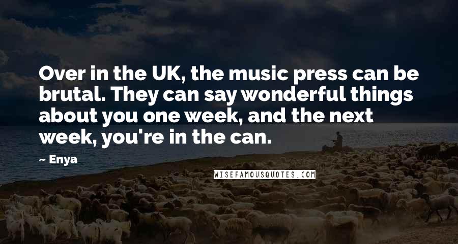 Enya quotes: Over in the UK, the music press can be brutal. They can say wonderful things about you one week, and the next week, you're in the can.