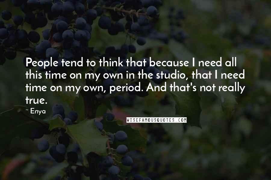 Enya quotes: People tend to think that because I need all this time on my own in the studio, that I need time on my own, period. And that's not really true.