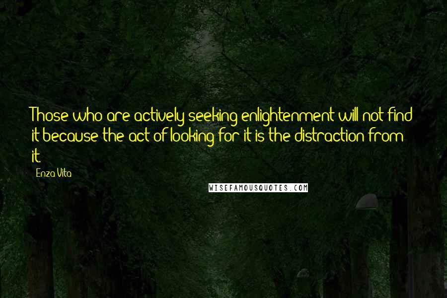 Enza Vita quotes: Those who are actively seeking enlightenment will not find it because the act of looking for it is the distraction from it. Enza Vita quotes: Those who are actively seeking enlightenment will not find it because the act of looking for it is the distraction from it.