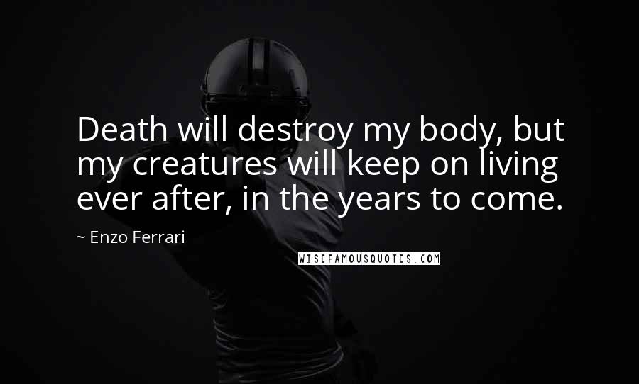 Enzo Ferrari quotes: Death will destroy my body, but my creatures will keep on living ever after, in the years to come.