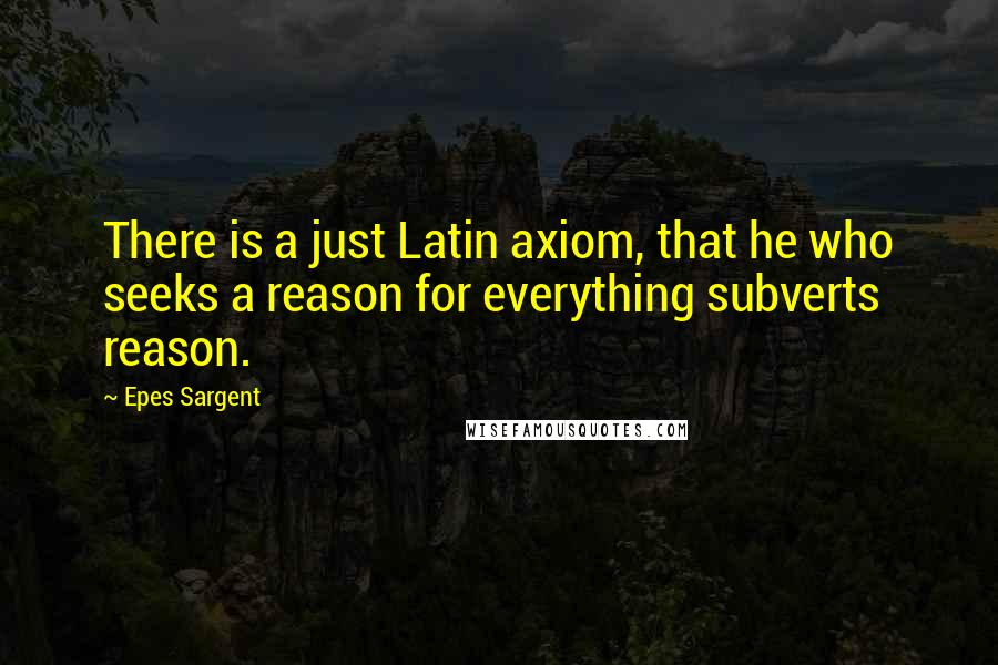 Epes Sargent quotes: There is a just Latin axiom, that he who seeks a reason for everything subverts reason.
