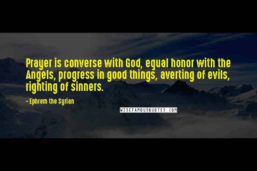 Ephrem The Syrian quotes: Prayer is converse with God, equal honor with the Angels, progress in good things, averting of evils, righting of sinners.