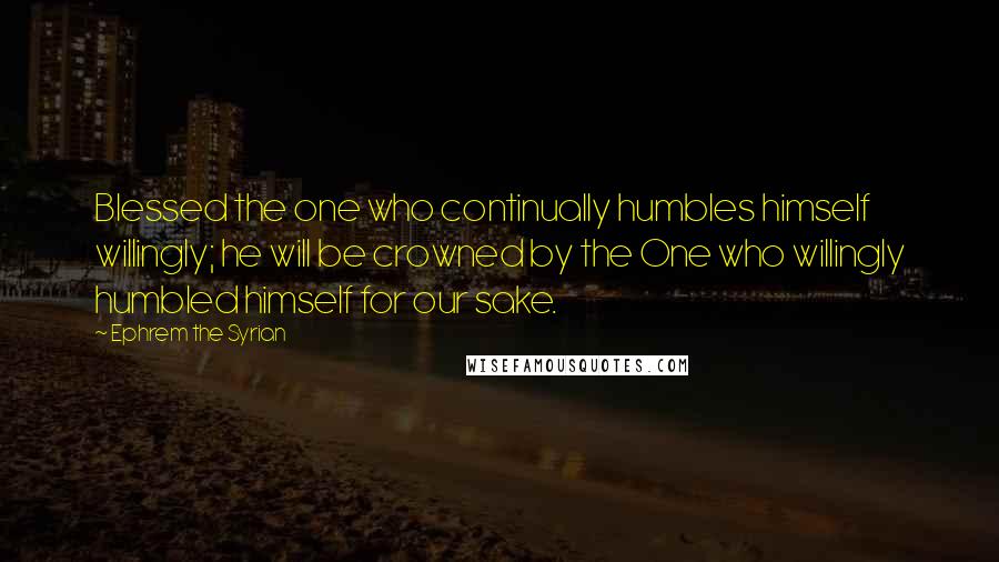 Ephrem The Syrian quotes: Blessed the one who continually humbles himself willingly; he will be crowned by the One who willingly humbled himself for our sake.