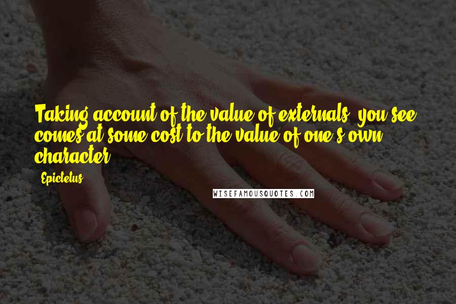 Epictetus quotes: Taking account of the value of externals, you see, comes at some cost to the value of one's own character.