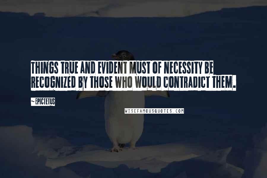 Epictetus quotes: Things true and evident must of necessity be recognized by those who would contradict them.