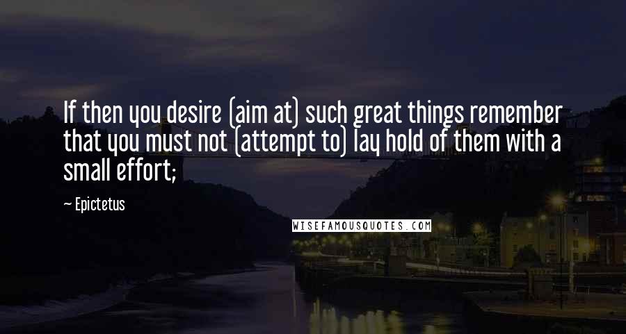 Epictetus quotes: If then you desire (aim at) such great things remember that you must not (attempt to) lay hold of them with a small effort; Epictetus quotes: If then you desire (aim at) such great things remember that you must not (attempt to) lay hold of them with a small effort;