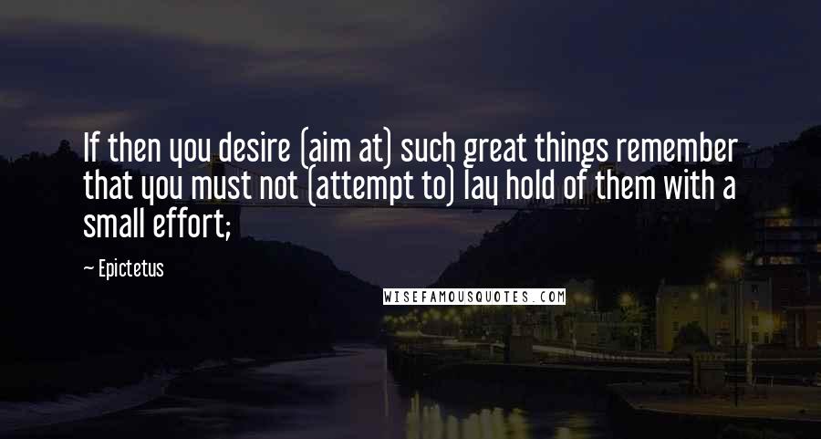 Epictetus quotes: If then you desire (aim at) such great things remember that you must not (attempt to) lay hold of them with a small effort;