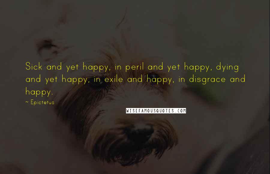 Epictetus quotes: Sick and yet happy, in peril and yet happy, dying and yet happy, in exile and happy, in disgrace and happy.