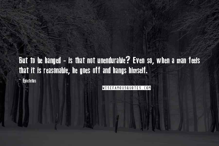 Epictetus quotes: But to be hanged - is that not unendurable? Even so, when a man feels that it is reasonable, he goes off and hangs himself.