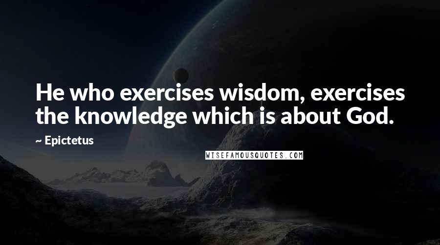 Epictetus quotes: He who exercises wisdom, exercises the knowledge which is about God.