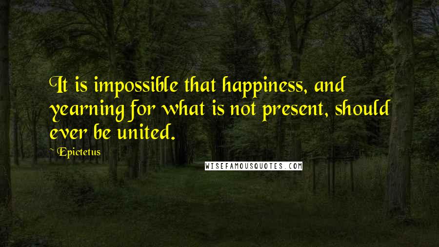 Epictetus quotes: It is impossible that happiness, and yearning for what is not present, should ever be united.