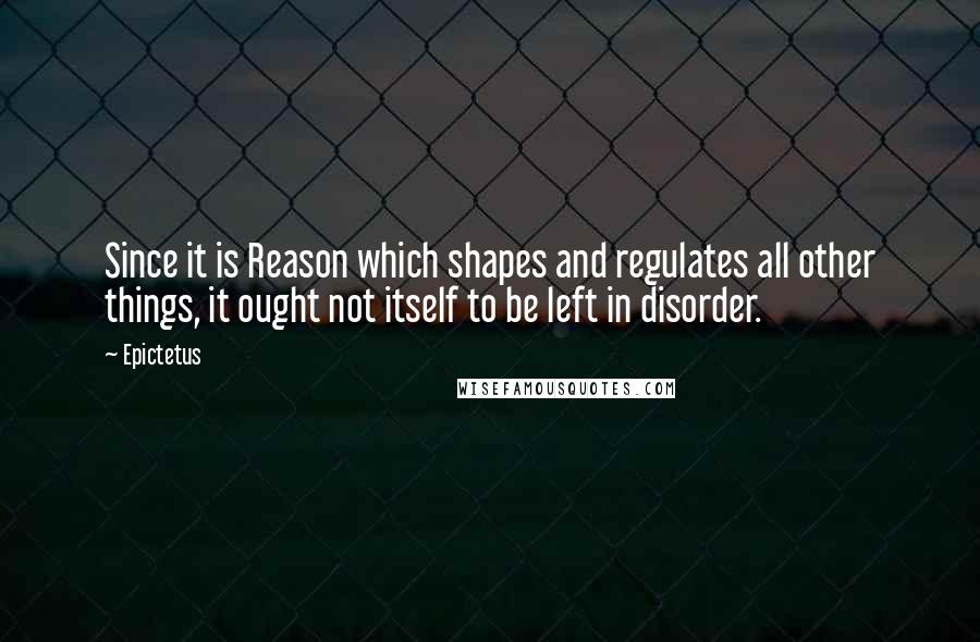 Epictetus quotes: Since it is Reason which shapes and regulates all other things, it ought not itself to be left in disorder.