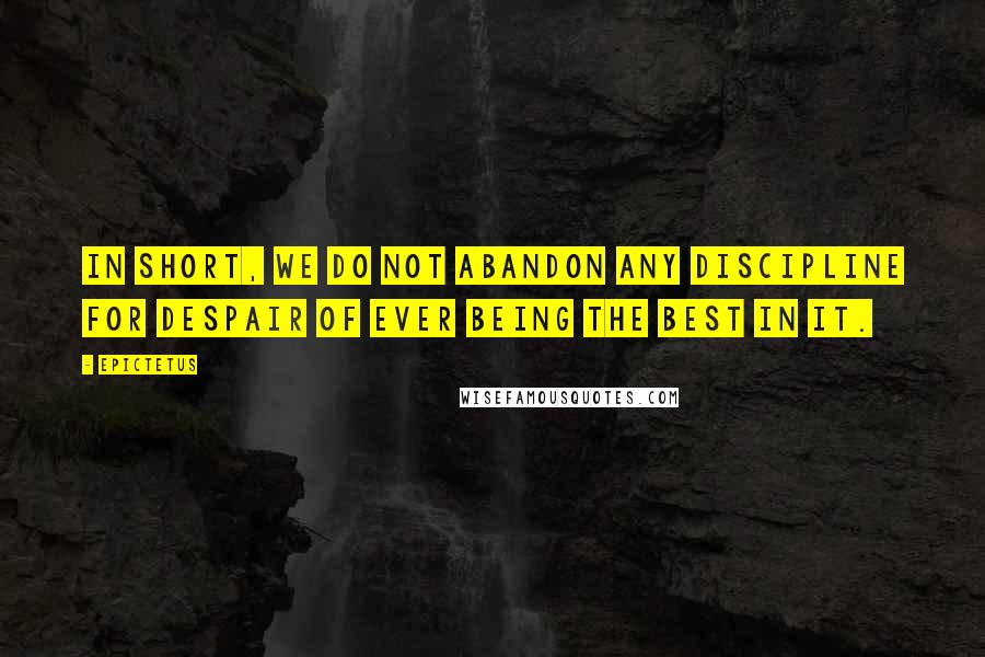 Epictetus quotes: In short, we do not abandon any discipline for despair of ever being the best in it.