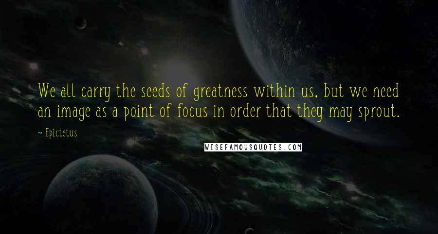 Epictetus quotes: We all carry the seeds of greatness within us, but we need an image as a point of focus in order that they may sprout.