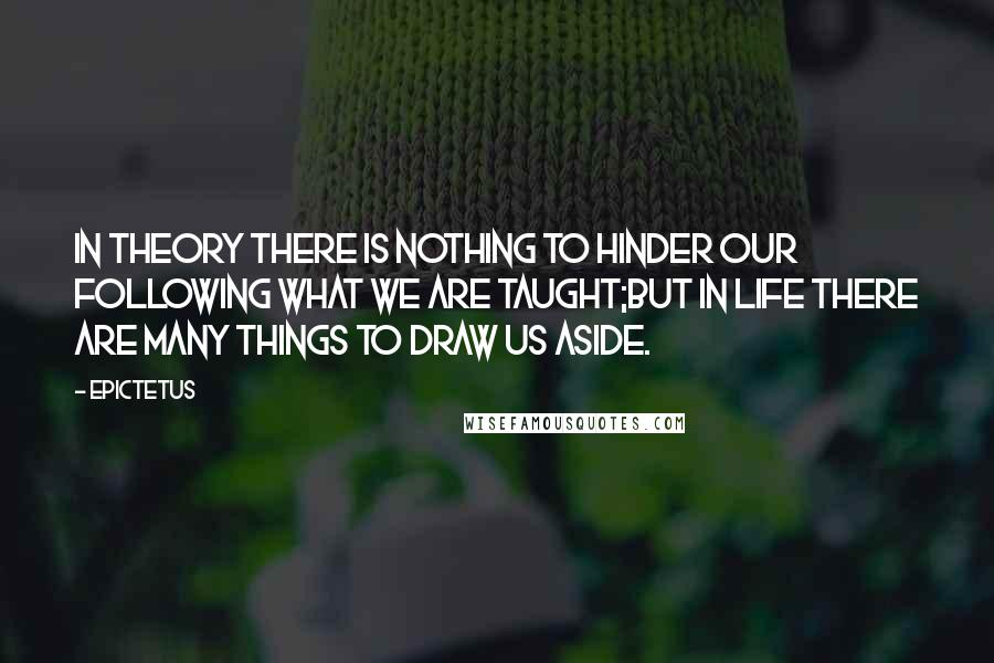 Epictetus quotes: In theory there is nothing to hinder our following what we are taught;but in life there are many things to draw us aside.