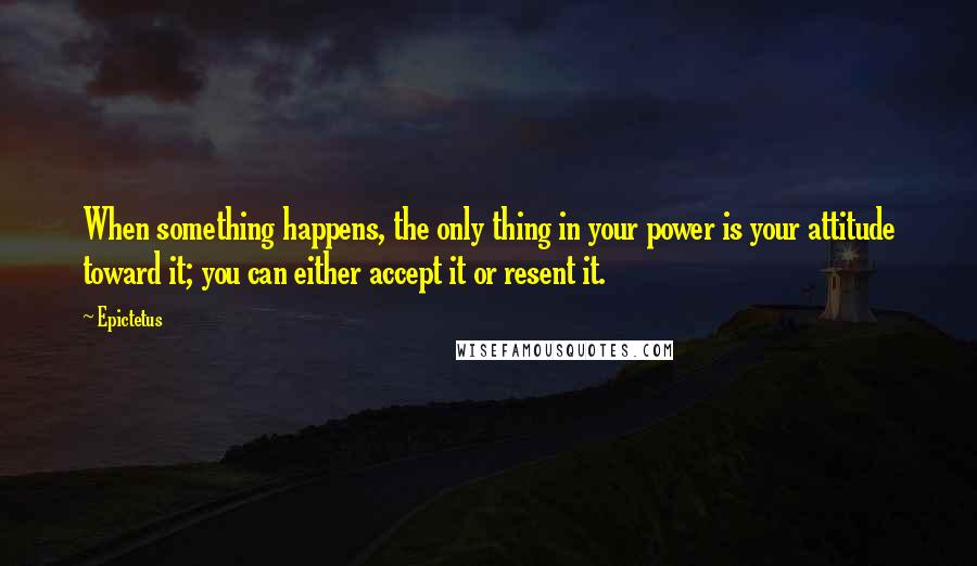 Epictetus quotes: When something happens, the only thing in your power is your attitude toward it; you can either accept it or resent it.