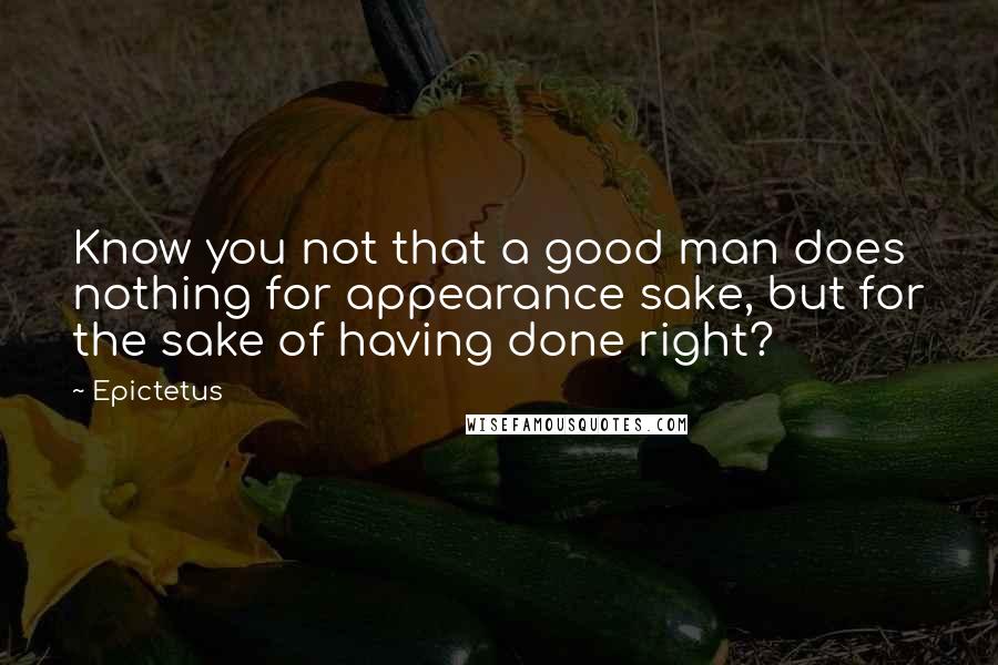 Epictetus quotes: Know you not that a good man does nothing for appearance sake, but for the sake of having done right?