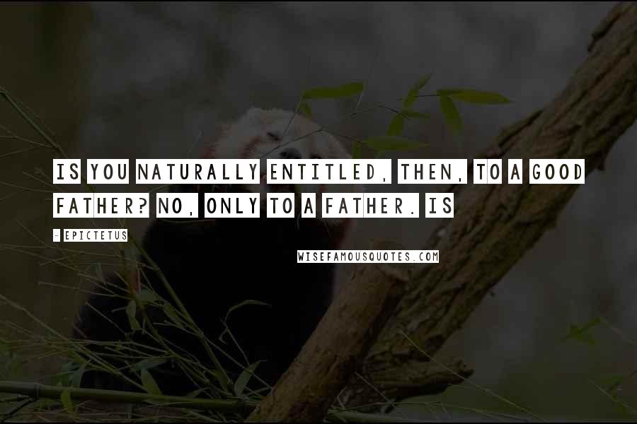 Epictetus quotes: Is you naturally entitled, then, to a good father? No, only to a father. Is