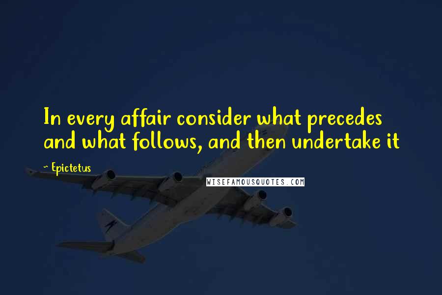 Epictetus quotes: In every affair consider what precedes and what follows, and then undertake it