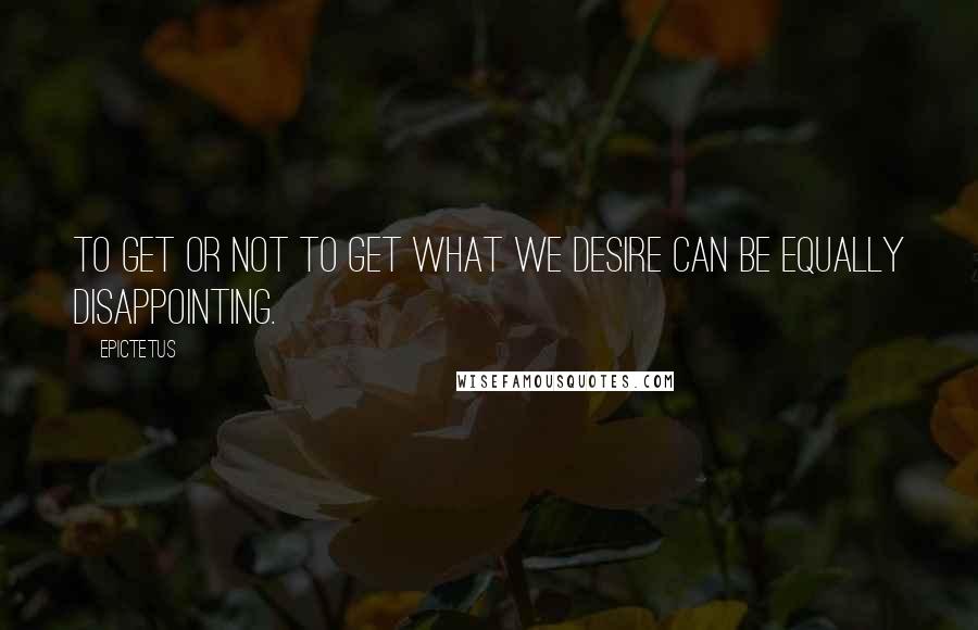 Epictetus quotes: To get or not to get what we desire can be equally disappointing.