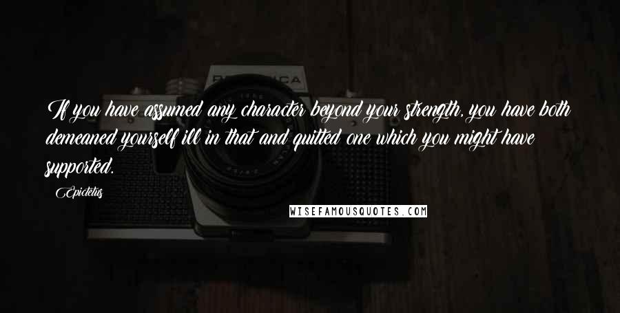 Epictetus quotes: If you have assumed any character beyond your strength, you have both demeaned yourself ill in that and quitted one which you might have supported.