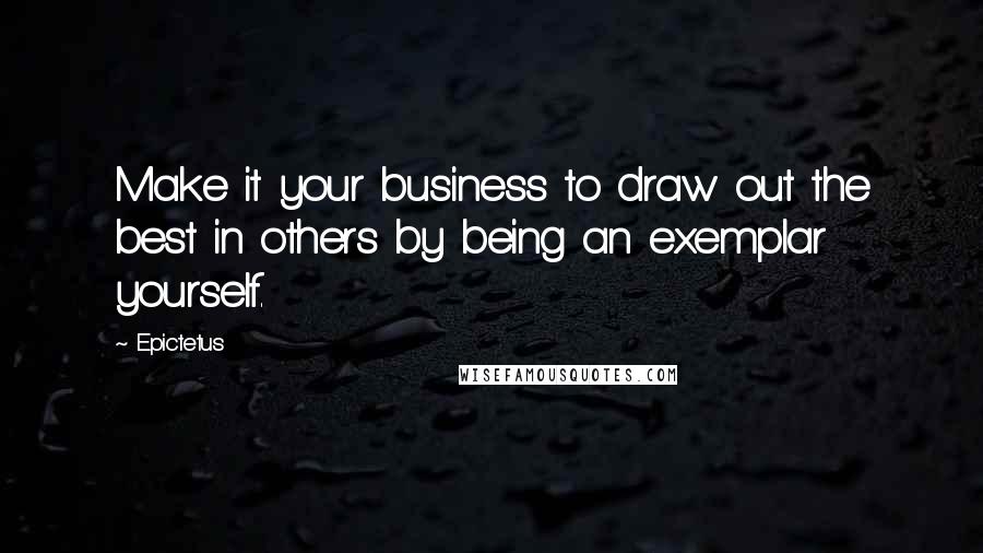 Epictetus quotes: Make it your business to draw out the best in others by being an exemplar yourself.