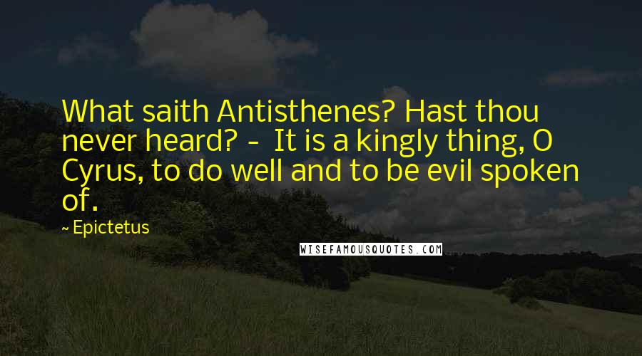 Epictetus quotes: What saith Antisthenes? Hast thou never heard? - It is a kingly thing, O Cyrus, to do well and to be evil spoken of.