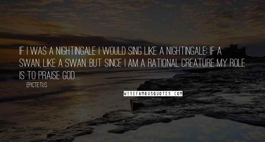 Epictetus quotes: If I was a nightingale I would sing like a nightingale; if a swan, like a swan. But since I am a rational creature my role is to praise God.